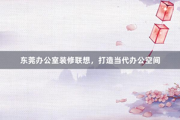 东莞办公室装修联想，打造当代办公空间