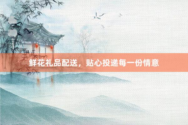 鲜花礼品配送，贴心投递每一份情意