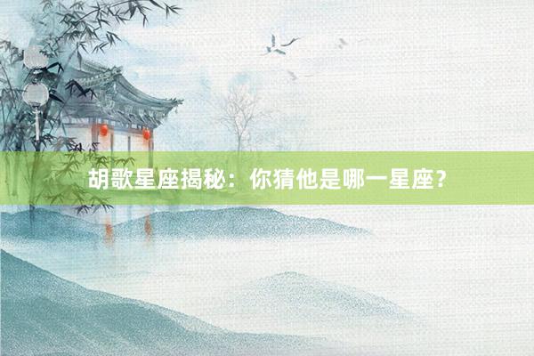 胡歌星座揭秘：你猜他是哪一星座？