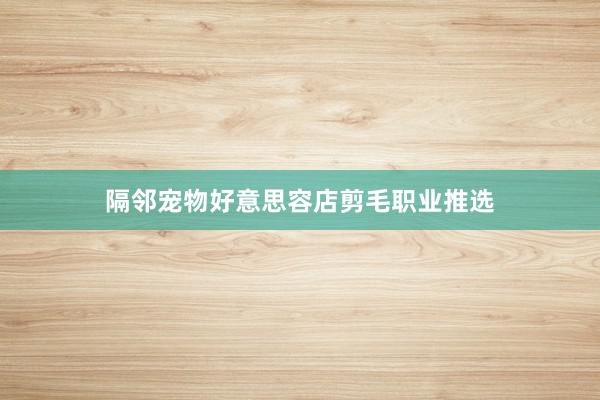 隔邻宠物好意思容店剪毛职业推选
